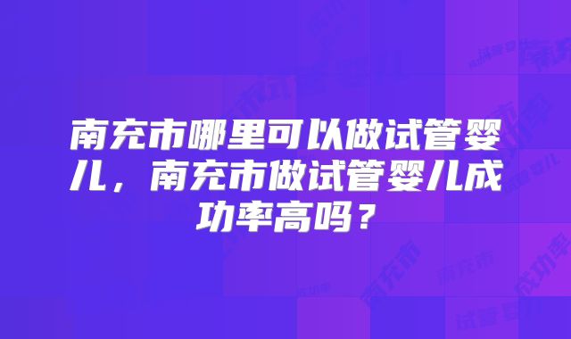 南充市哪里可以做试管婴儿,南充市做试管婴儿成功率高吗?