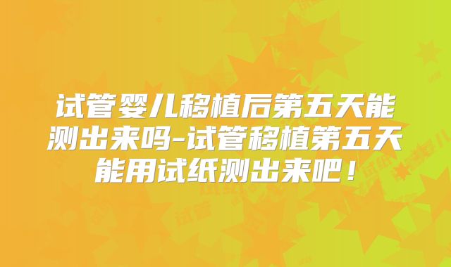 试管婴儿移植后第五天能测出来吗-试管移植第五天能用试纸测出来吧!