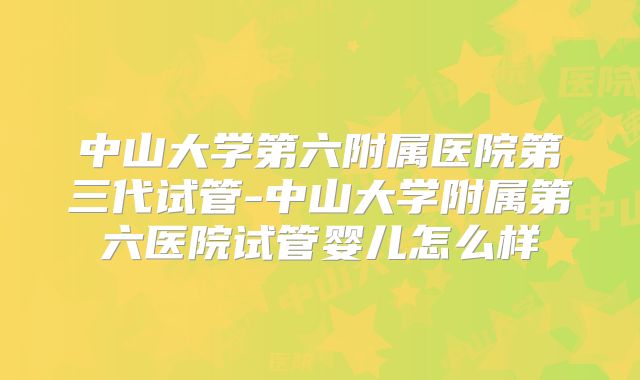 中山大学第六附属医院第三代试管-中山大学附属第六医院试管婴儿怎么样