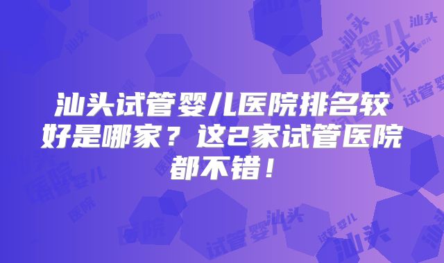 汕头试管婴儿医院排名较好是哪家?这2家试管医院都不错!