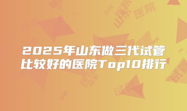 2025年山东做三代试管比较好的医院Top10排行