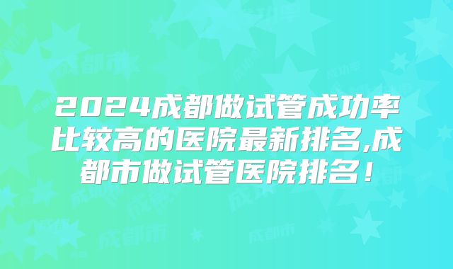 2024成都做试管成功率比较高的医院最新排名,成都市做试管医院排名!