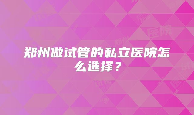 郑州做试管的私立医院怎么选择？