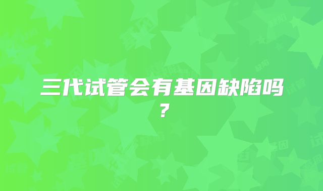 三代试管会有基因缺陷吗?