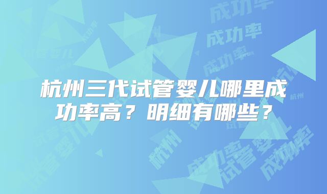 杭州三代试管婴儿哪里成功率高？明细有哪些？