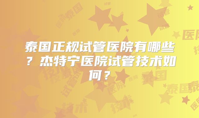 泰国正规试管医院有哪些？杰特宁医院试管技术如何？