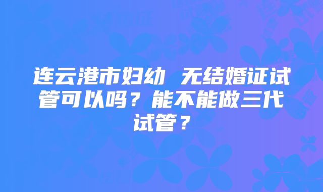 连云港市妇幼 无结婚证试管可以吗?能不能做三代试管?
