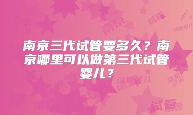 南京三代试管要多久？南京哪里可以做第三代试管婴儿？