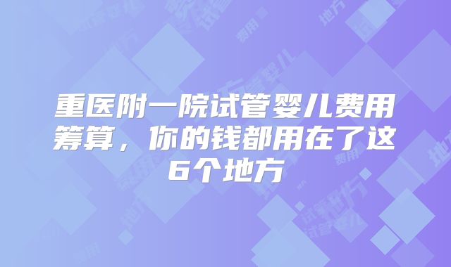 重医附一院试管婴儿费用筹算，你的钱都用在了这6个地方
