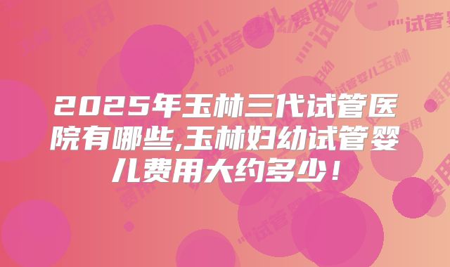 2025年玉林三代试管医院有哪些,玉林妇幼试管婴儿费用大约多少！