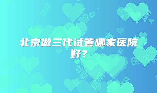 北京做三代试管哪家医院好?