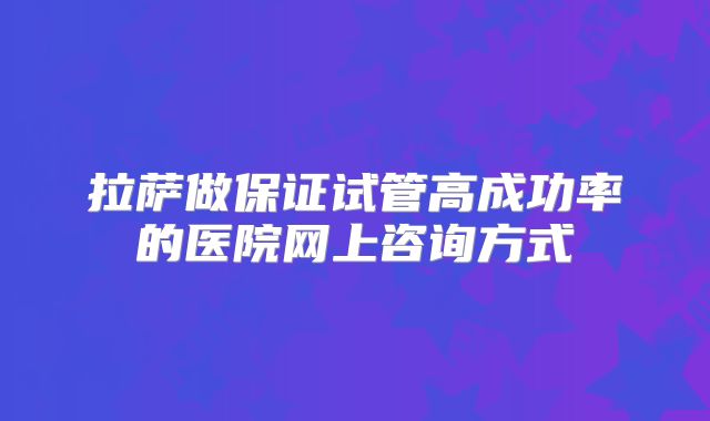 拉萨做保证试管高成功率的医院网上咨询方式