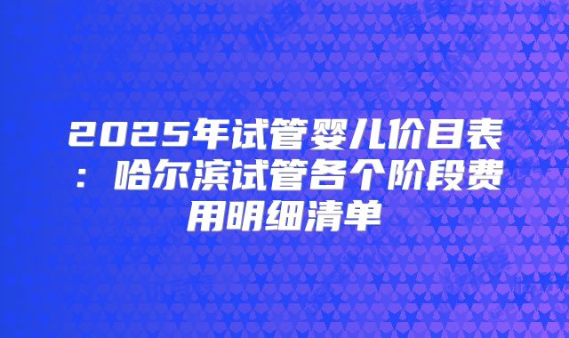 2025年试管婴儿价目表:哈尔滨试管各个阶段费用明细清单
