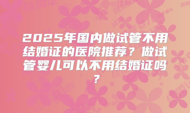 2025年国内做试管不用结婚证的医院推荐？做试管婴儿可以不用结婚证吗？