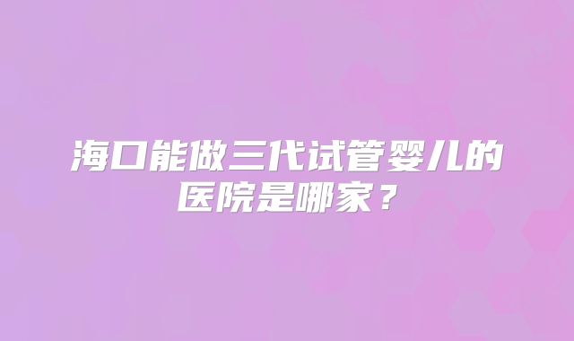 海口能做三代试管婴儿的医院是哪家？