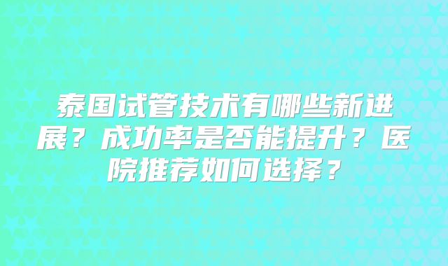 泰国试管技术有哪些新进展?成功率是否能提升?医院推荐如何选择?