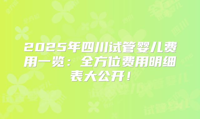 2025年四川试管婴儿费用一览：全方位费用明细表大公开！