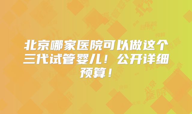 北京哪家医院可以做这个三代试管婴儿！公开详细预算！