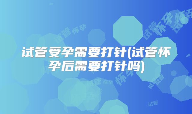试管受孕需要打针(试管怀孕后需要打针吗)