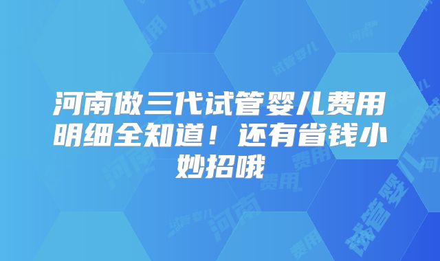 河南做三代试管婴儿费用明细全知道！还有省钱小妙招哦