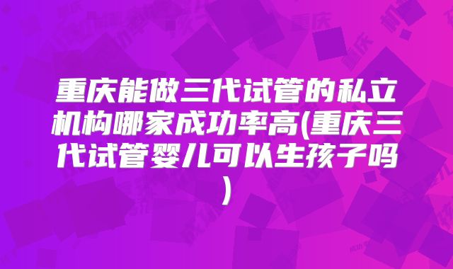 重庆能做三代试管的私立机构哪家成功率高(重庆三代试管婴儿可以生孩子吗)