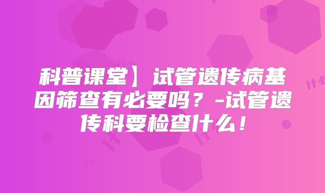 科普课堂】试管遗传病基因筛查有必要吗?-试管遗传科要检查什么!
