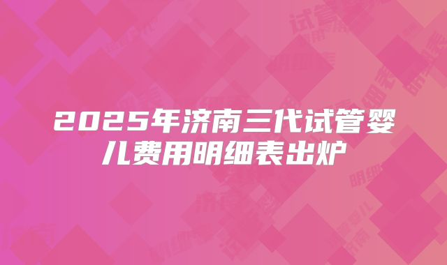 2025年济南三代试管婴儿费用明细表出炉