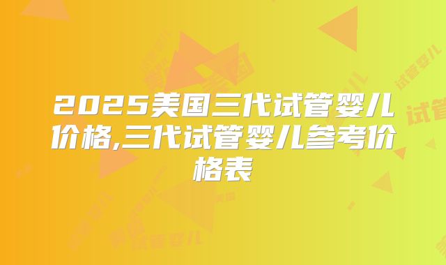 2025美国三代试管婴儿价格,三代试管婴儿参考价格表