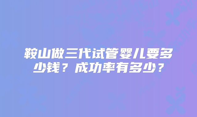 鞍山做三代试管婴儿要多少钱？成功率有多少？