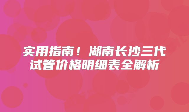 实用指南！湖南长沙三代试管价格明细表全解析