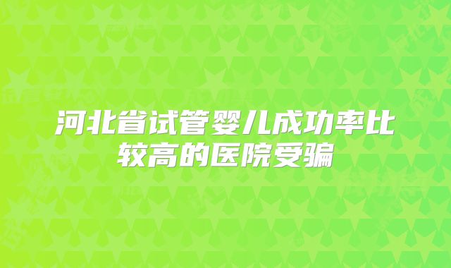 河北省试管婴儿成功率比较高的医院受骗