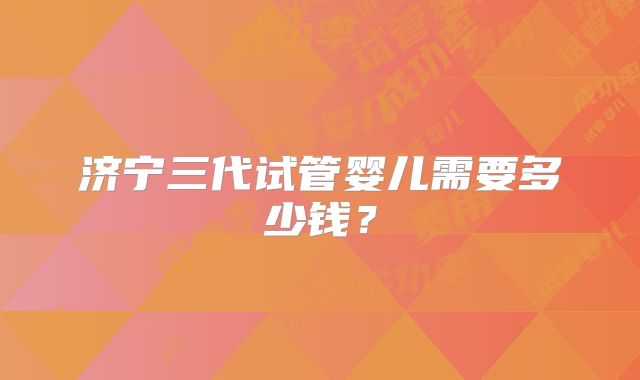 济宁三代试管婴儿需要多少钱?