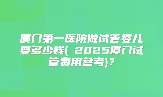 厦门第一医院做试管婴儿要多少钱(2025厦门试管费用参考)?
