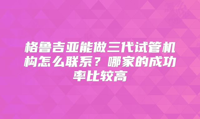 格鲁吉亚能做三代试管机构怎么联系？哪家的成功率比较高
