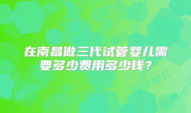 在南昌做三代试管婴儿需要多少费用多少钱?