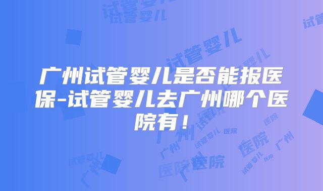 广州试管婴儿是否能报医保-试管婴儿去广州哪个医院有！