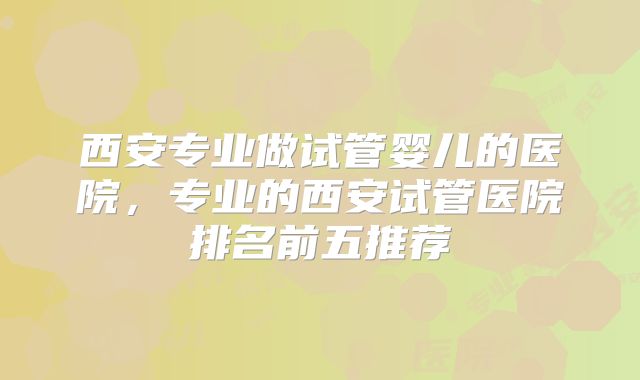 西安专业做试管婴儿的医院，专业的西安试管医院排名前五推荐
