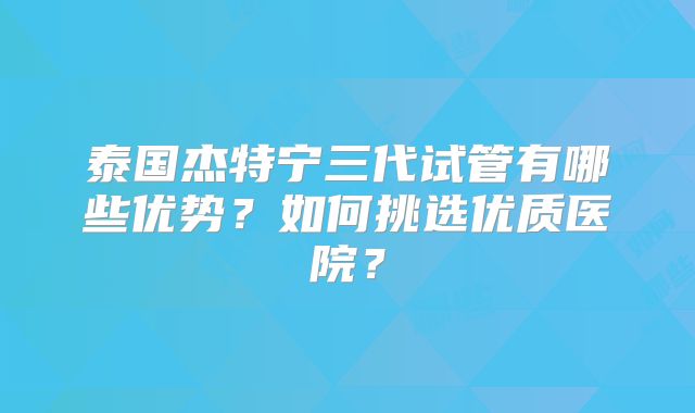 泰国杰特宁三代试管有哪些优势？如何挑选优质医院？