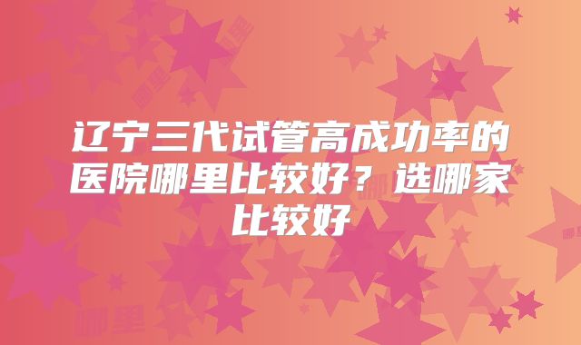 辽宁三代试管高成功率的医院哪里比较好？选哪家比较好
