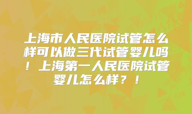 上海市人民医院试管怎么样可以做三代试管婴儿吗！上海第一人民医院试管婴儿怎么样？！