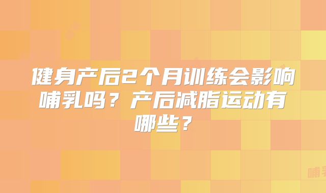 健身产后2个月训练会影响哺乳吗?产后减脂运动有哪些?