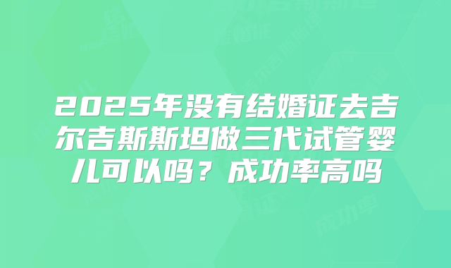 2025年没有结婚证去吉尔吉斯斯坦做三代试管婴儿可以吗?成功率高吗