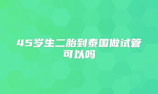 45岁生二胎到泰国做试管可以吗