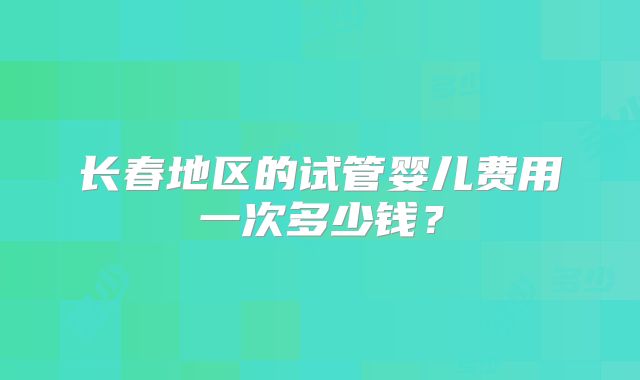 长春地区的试管婴儿费用一次多少钱?