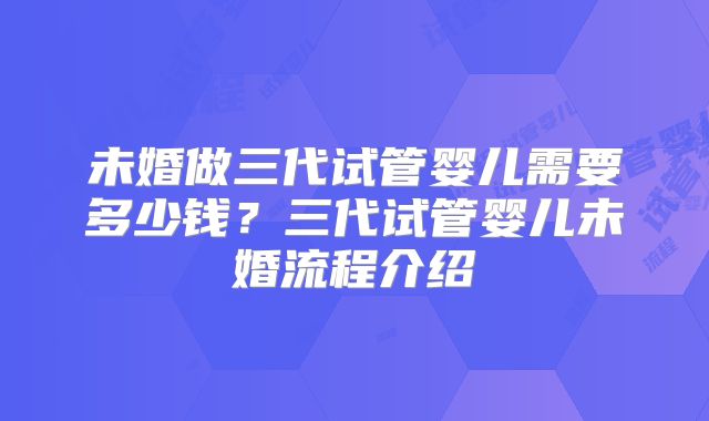 未婚做三代试管婴儿需要多少钱?三代试管婴儿未婚流程介绍
