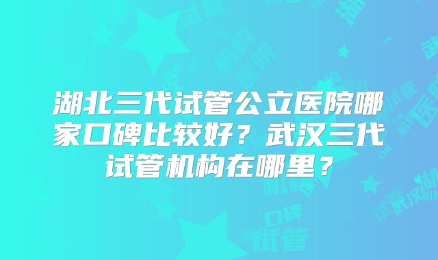 湖北三代试管公立医院哪家口碑比较好？武汉三代试管机构在哪里？