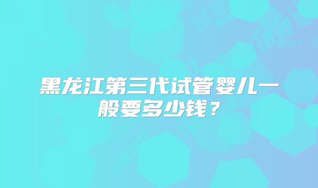 黑龙江第三代试管婴儿一般要多少钱？