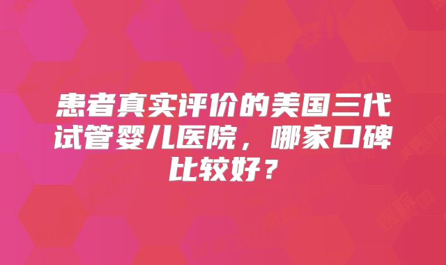 患者真实评价的美国三代试管婴儿医院，哪家口碑比较好？