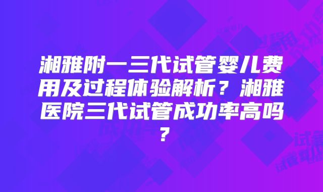 湘雅附一三代试管婴儿费用及过程体验解析？湘雅医院三代试管成功率高吗？