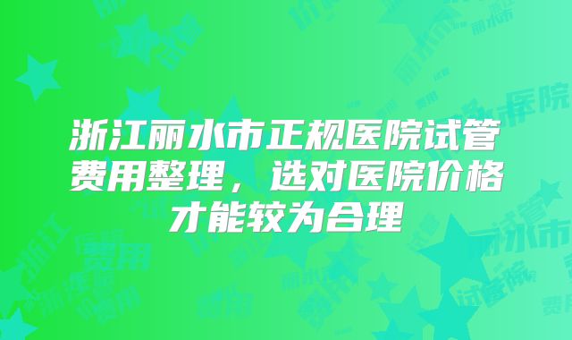 浙江丽水市正规医院试管费用整理，选对医院价格才能较为合理